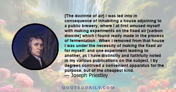 [The doctrine of air] I was led into in consequence of inhabiting a house adjoining to a public brewery, where I at first amused myself with making experiments on the fixed air [carbon dioxide] which I found ready made