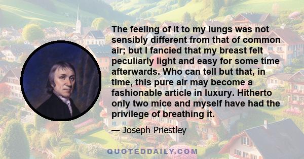 The feeling of it to my lungs was not sensibly different from that of common air; but I fancied that my breast felt peculiarly light and easy for some time afterwards. Who can tell but that, in time, this pure air may