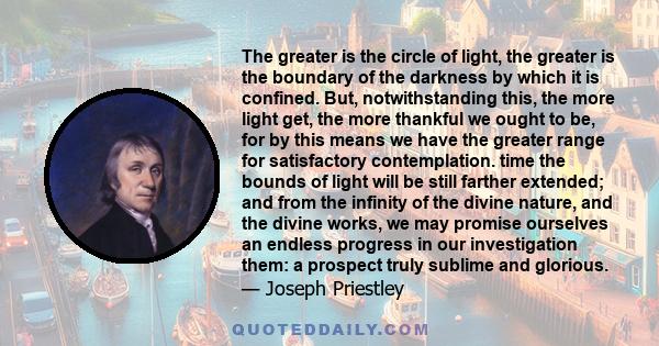 The greater is the circle of light, the greater is the boundary of the darkness by which it is confined. But, notwithstanding this, the more light get, the more thankful we ought to be, for by this means we have the