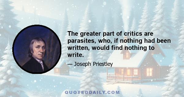 The greater part of critics are parasites, who, if nothing had been written, would find nothing to write.