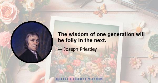 The wisdom of one generation will be folly in the next.