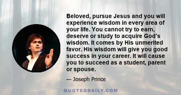 Beloved, pursue Jesus and you will experience wisdom in every area of your life. You cannot try to earn, deserve or study to acquire God’s wisdom. It comes by His unmerited favor. His wisdom will give you good success