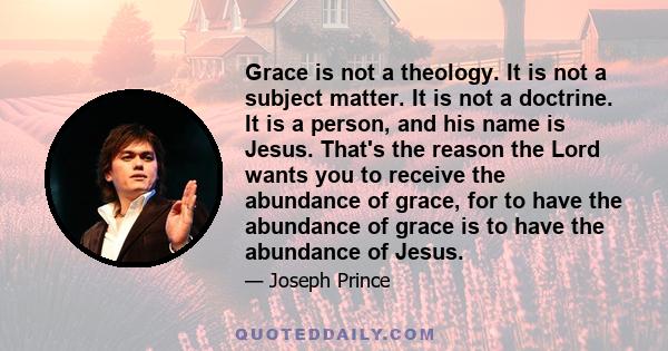 Grace is not a theology. It is not a subject matter. It is not a doctrine. It is a person, and his name is Jesus. That's the reason the Lord wants you to receive the abundance of grace, for to have the abundance of