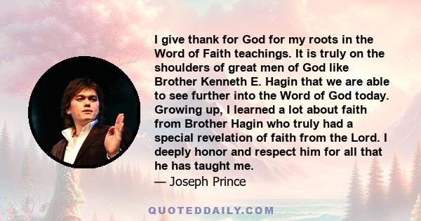 I give thank for God for my roots in the Word of Faith teachings. It is truly on the shoulders of great men of God like Brother Kenneth E. Hagin that we are able to see further into the Word of God today. Growing up, I