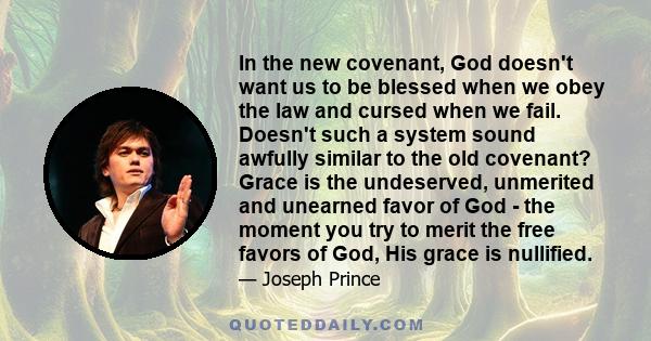 In the new covenant, God doesn't want us to be blessed when we obey the law and cursed when we fail. Doesn't such a system sound awfully similar to the old covenant? Grace is the undeserved, unmerited and unearned favor 