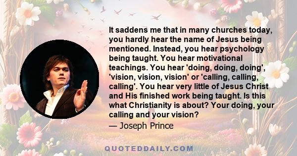 It saddens me that in many churches today, you hardly hear the name of Jesus being mentioned. Instead, you hear psychology being taught. You hear motivational teachings. You hear 'doing, doing, doing', 'vision, vision,