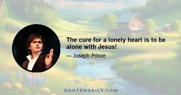 The cure for a lonely heart is to be alone with Jesus!