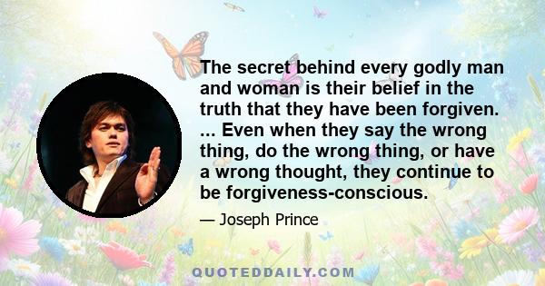 The secret behind every godly man and woman is their belief in the truth that they have been forgiven. ... Even when they say the wrong thing, do the wrong thing, or have a wrong thought, they continue to be