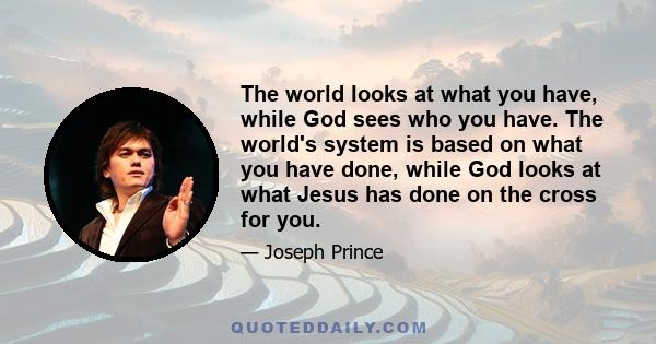 The world looks at what you have, while God sees who you have. The world's system is based on what you have done, while God looks at what Jesus has done on the cross for you.