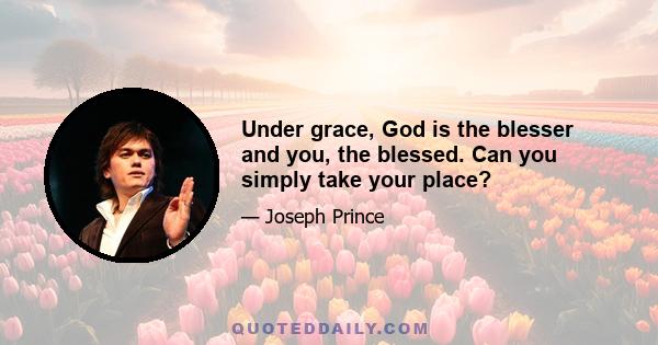 Under grace, God is the blesser and you, the blessed. Can you simply take your place?