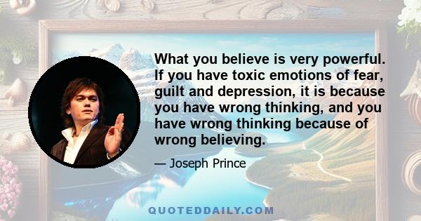 What you believe is very powerful. If you have toxic emotions of fear, guilt and depression, it is because you have wrong thinking, and you have wrong thinking because of wrong believing.