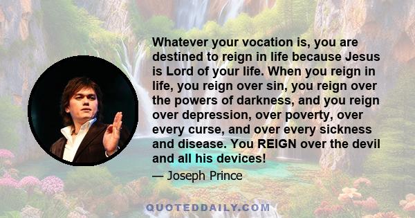 Whatever your vocation is, you are destined to reign in life because Jesus is Lord of your life. When you reign in life, you reign over sin, you reign over the powers of darkness, and you reign over depression, over