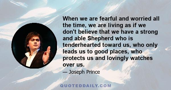 When we are fearful and worried all the time, we are living as if we don't believe that we have a strong and able Shepherd who is tenderhearted toward us, who only leads us to good places, who protects us and lovingly