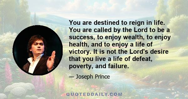 You are destined to reign in life. You are called by the Lord to be a success, to enjoy wealth, to enjoy health, and to enjoy a life of victory. It is not the Lord's desire that you live a life of defeat, poverty, and