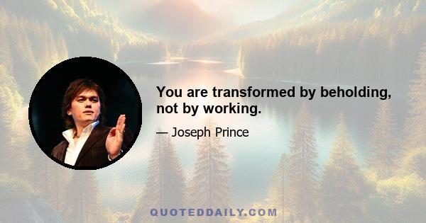 You are transformed by beholding, not by working.