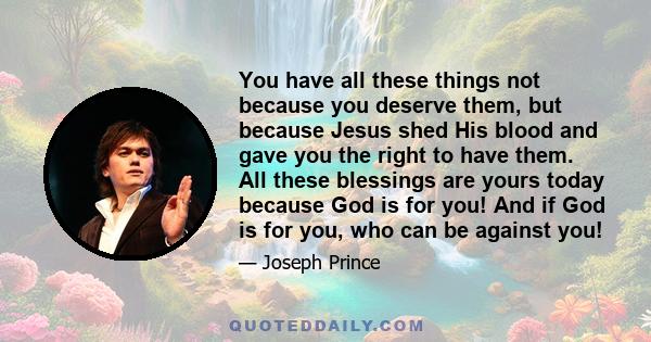 You have all these things not because you deserve them, but because Jesus shed His blood and gave you the right to have them. All these blessings are yours today because God is for you! And if God is for you, who can be 