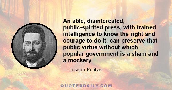 An able, disinterested, public-spirited press, with trained intelligence to know the right and courage to do it, can preserve that public virtue without which popular government is a sham and a mockery