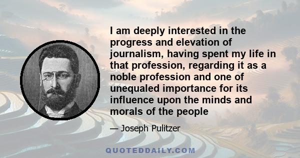 I am deeply interested in the progress and elevation of journalism, having spent my life in that profession, regarding it as a noble profession and one of unequaled importance for its influence upon the minds and morals 