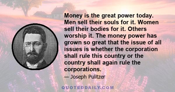 Money is the great power today. Men sell their souls for it. Women sell their bodies for it. Others worship it. The money power has grown so great that the issue of all issues is whether the corporation shall rule this