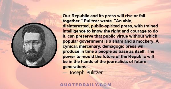 Our Republic and its press will rise or fall together, Pulitzer wrote. An able, disinterested, public-spirited press, with trained intelligence to know the right and courage to do it, can preserve that public virtue