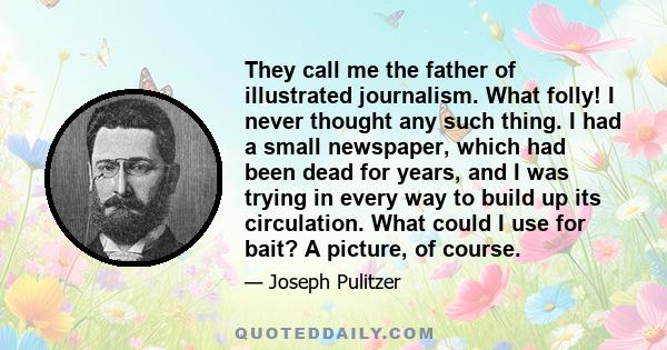 They call me the father of illustrated journalism. What folly! I never thought any such thing. I had a small newspaper, which had been dead for years, and I was trying in every way to build up its circulation. What