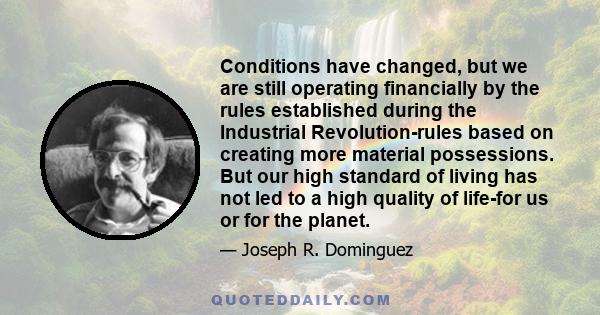 Conditions have changed, but we are still operating financially by the rules established during the Industrial Revolution-rules based on creating more material possessions. But our high standard of living has not led to 