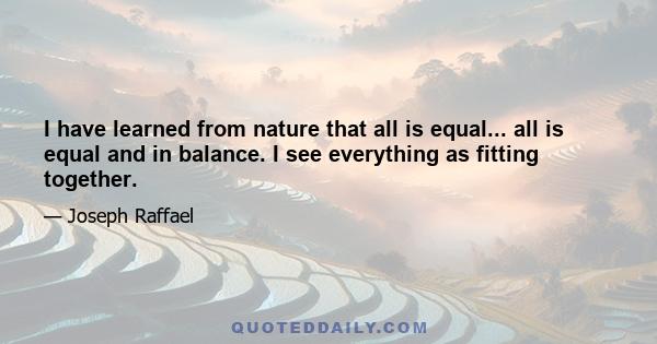 I have learned from nature that all is equal... all is equal and in balance. I see everything as fitting together.