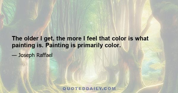 The older I get, the more I feel that color is what painting is. Painting is primarily color.