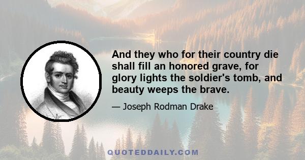 And they who for their country die shall fill an honored grave, for glory lights the soldier's tomb, and beauty weeps the brave.