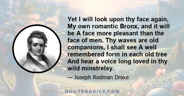 Yet I will look upon thy face again, My own romantic Bronx, and it will be A face more pleasant than the face of men. Thy waves are old companions, I shall see A well remembered form in each old tree And hear a voice