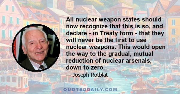 All nuclear weapon states should now recognize that this is so, and declare - in Treaty form - that they will never be the first to use nuclear weapons. This would open the way to the gradual, mutual reduction of