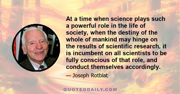 At a time when science plays such a powerful role in the life of society, when the destiny of the whole of mankind may hinge on the results of scientific research, it is incumbent on all scientists to be fully conscious 