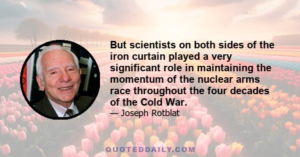 But scientists on both sides of the iron curtain played a very significant role in maintaining the momentum of the nuclear arms race throughout the four decades of the Cold War.