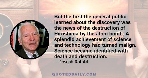 But the first the general public learned about the discovery was the news of the destruction of Hiroshima by the atom bomb. A splendid achievement of science and technology had turned malign. Science became identified