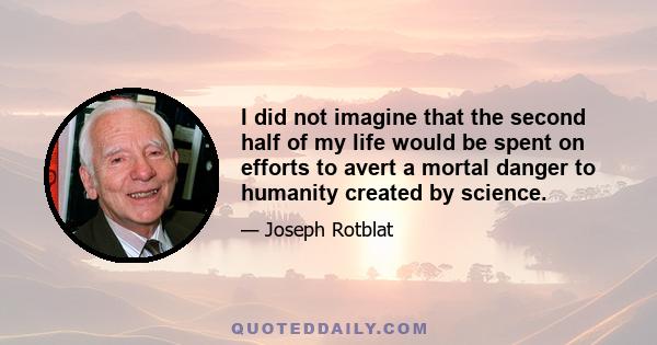 I did not imagine that the second half of my life would be spent on efforts to avert a mortal danger to humanity created by science.