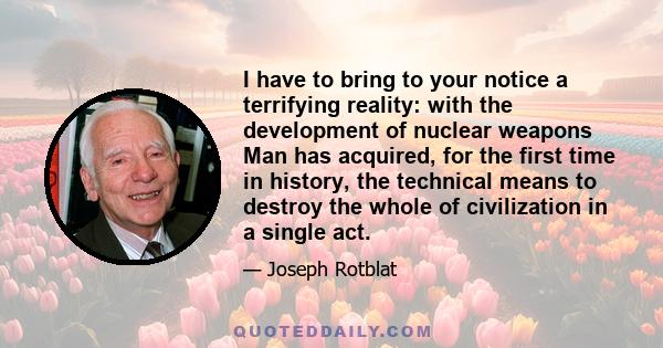 I have to bring to your notice a terrifying reality: with the development of nuclear weapons Man has acquired, for the first time in history, the technical means to destroy the whole of civilization in a single act.