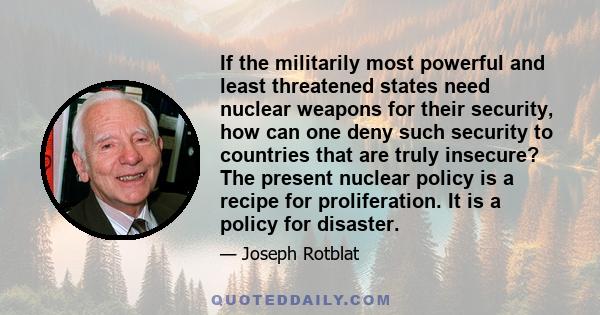 If the militarily most powerful and least threatened states need nuclear weapons for their security, how can one deny such security to countries that are truly insecure? The present nuclear policy is a recipe for