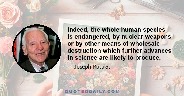 Indeed, the whole human species is endangered, by nuclear weapons or by other means of wholesale destruction which further advances in science are likely to produce.