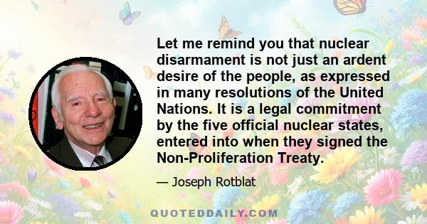 Let me remind you that nuclear disarmament is not just an ardent desire of the people, as expressed in many resolutions of the United Nations. It is a legal commitment by the five official nuclear states, entered into