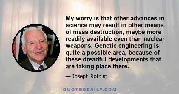 My worry is that other advances in science may result in other means of mass destruction, maybe more readily available even than nuclear weapons. Genetic engineering is quite a possible area, because of these dreadful