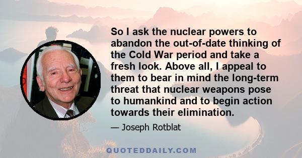 So I ask the nuclear powers to abandon the out-of-date thinking of the Cold War period and take a fresh look. Above all, I appeal to them to bear in mind the long-term threat that nuclear weapons pose to humankind and