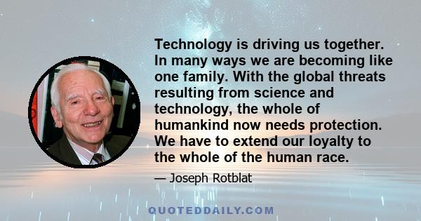 Technology is driving us together. In many ways we are becoming like one family. With the global threats resulting from science and technology, the whole of humankind now needs protection. We have to extend our loyalty