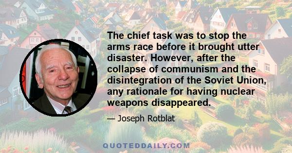 The chief task was to stop the arms race before it brought utter disaster. However, after the collapse of communism and the disintegration of the Soviet Union, any rationale for having nuclear weapons disappeared.