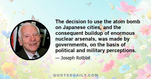 The decision to use the atom bomb on Japanese cities, and the consequent buildup of enormous nuclear arsenals, was made by governments, on the basis of political and military perceptions.