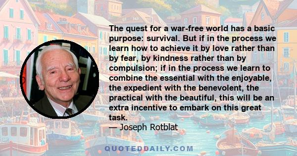 The quest for a war-free world has a basic purpose: survival. But if in the process we learn how to achieve it by love rather than by fear, by kindness rather than by compulsion; if in the process we learn to combine