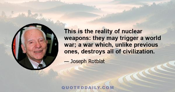 This is the reality of nuclear weapons: they may trigger a world war; a war which, unlike previous ones, destroys all of civilization.