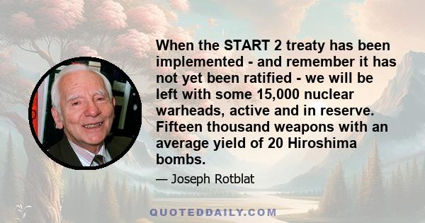 When the START 2 treaty has been implemented - and remember it has not yet been ratified - we will be left with some 15,000 nuclear warheads, active and in reserve. Fifteen thousand weapons with an average yield of 20