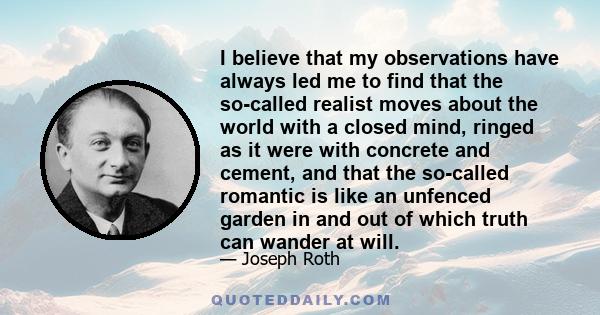 I believe that my observations have always led me to find that the so-called realist moves about the world with a closed mind, ringed as it were with concrete and cement, and that the so-called romantic is like an