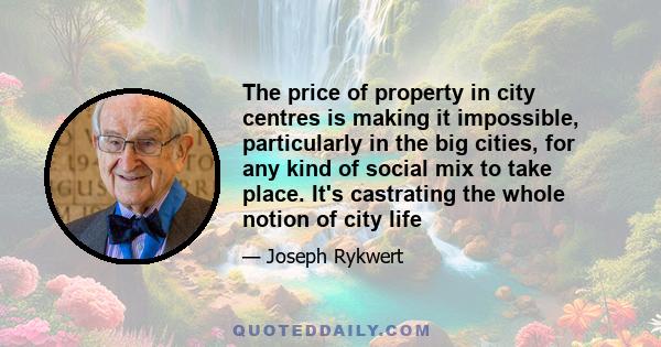 The price of property in city centres is making it impossible, particularly in the big cities, for any kind of social mix to take place. It's castrating the whole notion of city life