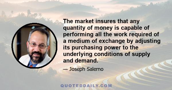 The market insures that any quantity of money is capable of performing all the work required of a medium of exchange by adjusting its purchasing power to the underlying conditions of supply and demand.